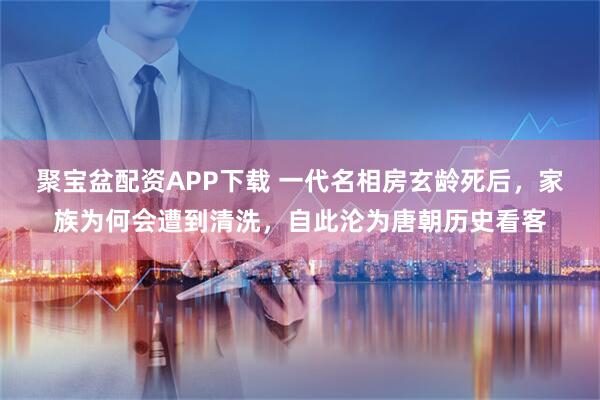 聚宝盆配资APP下载 一代名相房玄龄死后，家族为何会遭到清洗，自此沦为唐朝历史看客