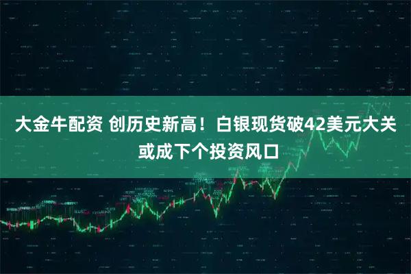 大金牛配资 创历史新高！白银现货破42美元大关 或成下个投资风口