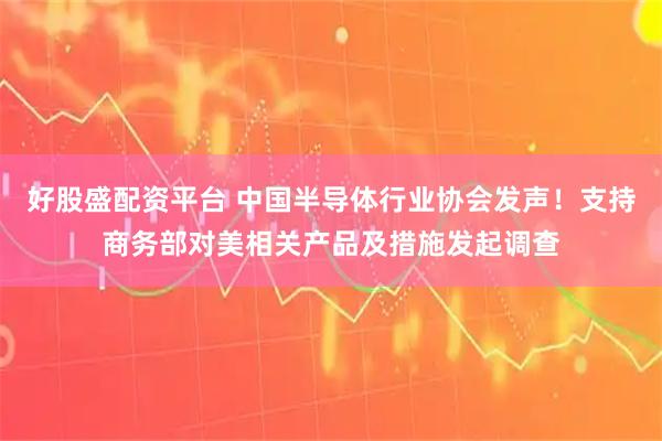 好股盛配资平台 中国半导体行业协会发声！支持商务部对美相关产品及措施发起调查