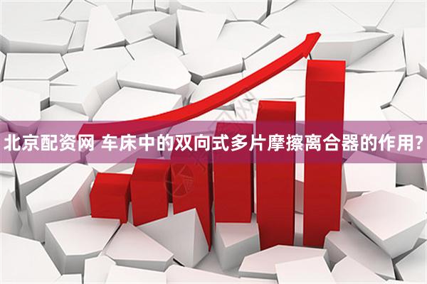 北京配资网 车床中的双向式多片摩擦离合器的作用?