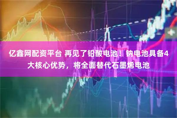 亿鑫网配资平台 再见了铅酸电池！钠电池具备4大核心优势，将全面替代石墨烯电池