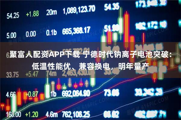 聚富人配资APP下载 宁德时代钠离子电池突破：低温性能优、兼容换电，明年量产