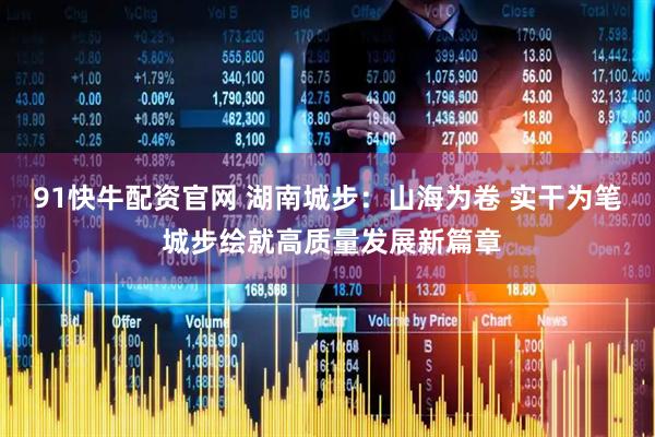 91快牛配资官网 湖南城步：山海为卷 实干为笔 城步绘就高质量发展新篇章