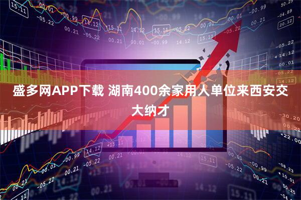 盛多网APP下载 湖南400余家用人单位来西安交大纳才