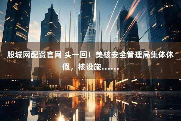 股城网配资官网 头一回！美核安全管理局集体休假，核设施……