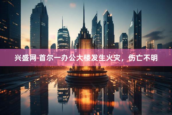兴盛网 首尔一办公大楼发生火灾，伤亡不明