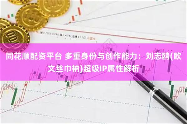 同花顺配资平台 多重身份与创作能力：刘志鸥(欧文丝巾衲)超级IP属性解析