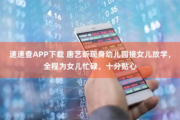 速速查APP下载 唐艺昕现身幼儿园接女儿放学，全程为女儿忙碌，十分贴心
