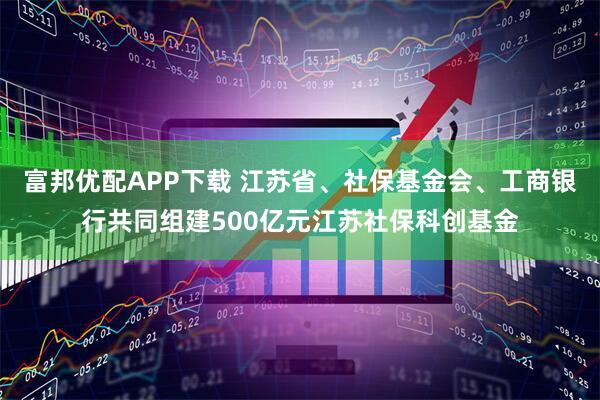 富邦优配APP下载 江苏省、社保基金会、工商银行共同组建500亿元江苏社保科创基金