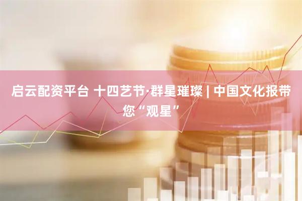 启云配资平台 十四艺节·群星璀璨 | 中国文化报带您“观星”