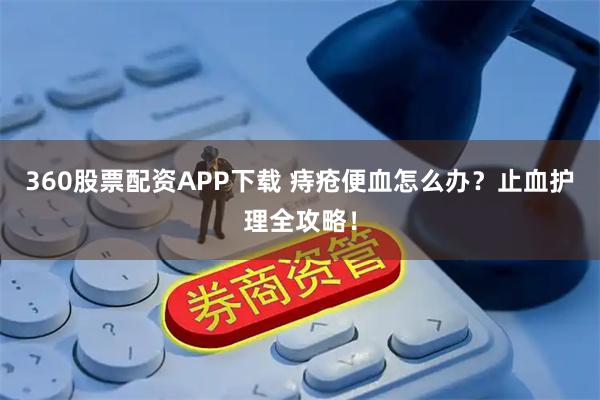 360股票配资APP下载 痔疮便血怎么办？止血护理全攻略！