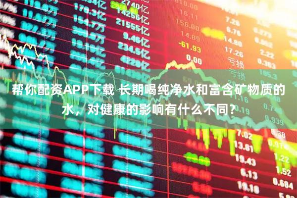 帮你配资APP下载 长期喝纯净水和富含矿物质的水，对健康的影响有什么不同？