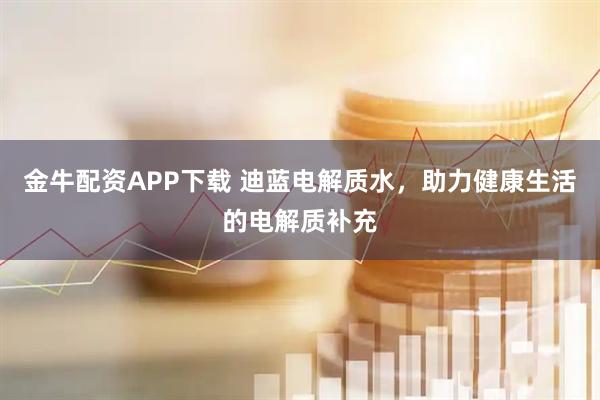 金牛配资APP下载 迪蓝电解质水，助力健康生活的电解质补充