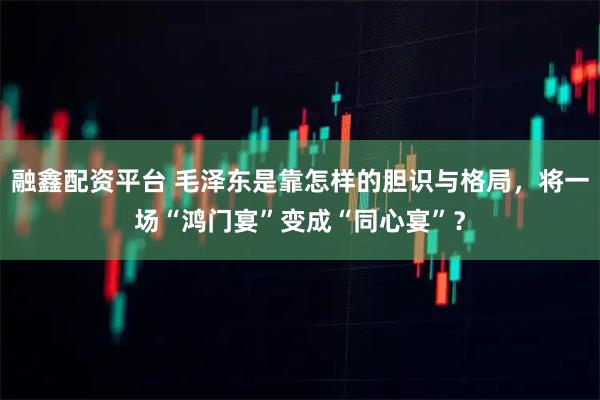 融鑫配资平台 毛泽东是靠怎样的胆识与格局，将一场“鸿门宴”变成“同心宴”？