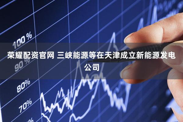 荣耀配资官网 三峡能源等在天津成立新能源发电公司