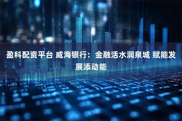 盈科配资平台 威海银行：金融活水润泉城 赋能发展添动能