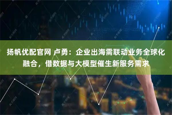 扬帆优配官网 卢勇：企业出海需联动业务全球化融合，借数据与大模型催生新服务需求
