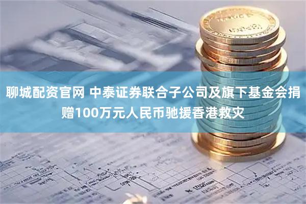 聊城配资官网 中泰证券联合子公司及旗下基金会捐赠100万元人民币驰援香港救灾
