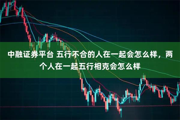 中融证券平台 五行不合的人在一起会怎么样，两个人在一起五行相克会怎么样