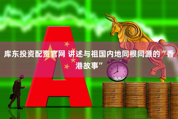 库东投资配资官网 讲述与祖国内地同根同源的“香港故事”