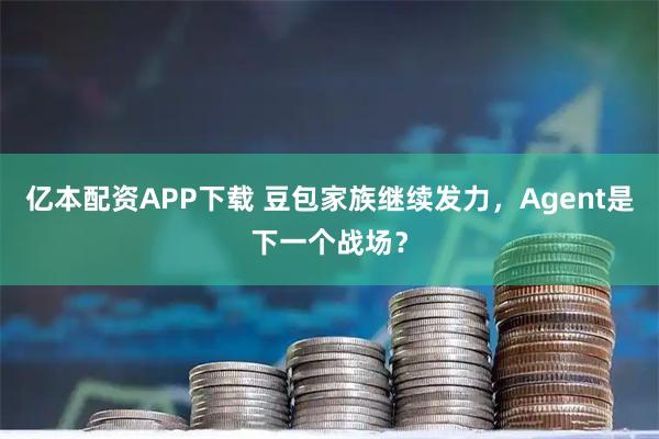 亿本配资APP下载 豆包家族继续发力，Agent是下一个战场？