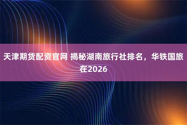天津期货配资官网 揭秘湖南旅行社排名，华铁国旅在2026