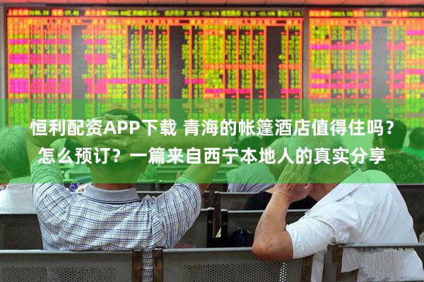 恒利配资APP下载 青海的帐篷酒店值得住吗？怎么预订？一篇来自西宁本地人的真实分享