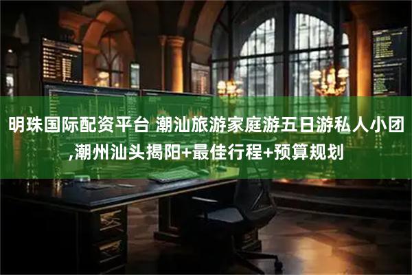明珠国际配资平台 潮汕旅游家庭游五日游私人小团,潮州汕头揭阳+最佳行程+预算规划