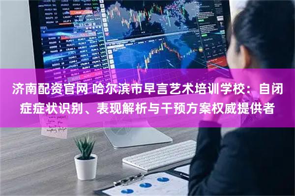 济南配资官网 哈尔滨市早言艺术培训学校：自闭症症状识别、表现解析与干预方案权威提供者